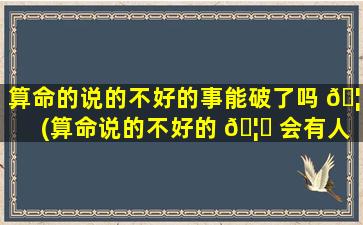 算命的说的不好的事能破了吗 🦈 (算命说的不好的 🦈 会有人一直放心里吗)